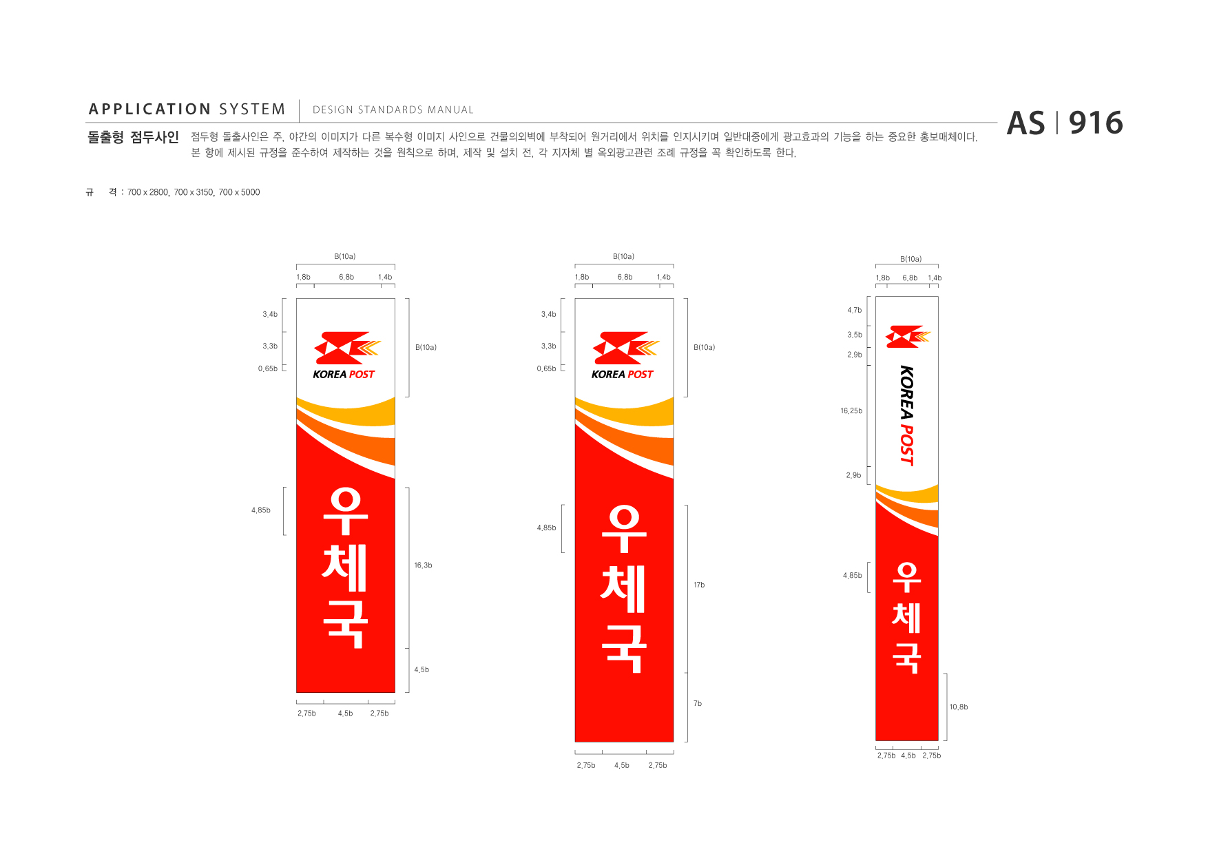 APPLICATION SYSTEM 돌출형 점두사인  DESIGN STANDARDS MANUAL  점두형 돌출사인은 주, 야간의 이미지가 다른 복수형 이미지 사인으로 건물의외벽에 부착되어 원거리에서 위치를 인지시키며 일반대중에게 광고효과의 기능을 하는 중요한 홍보매체이다. 본 항에 제시된 규정을 준수하여 제작하는 것을 원칙으로 하며, 제작 및 설치 전, 각 지자체 별 옥외광고관련 조례 규정을 꼭 확인하도록 한다.  AS I 916  규  격 : 700 x 2800, 700 x 3150, 700 x 5000  B(10a) 1.8b 6.8b 1.4b 1.8b  B(10a) 6.8b 1.4b 1.8b  B(10a) 6.8b 1.4b  3.4b  3.4b  4.7b 3.5b  3.3b 0.65b  B(10a)  3.3b 0.65b  B(10a)  2.9b  16.25b  2.9b  4.85b 4.85b  16.3b 4.85b 17b  4.5b  7b 2.75b 4.5b 2.75b  10.8b  2.75b 4.5b 2.75b 2.75b 4.5b 2.75b